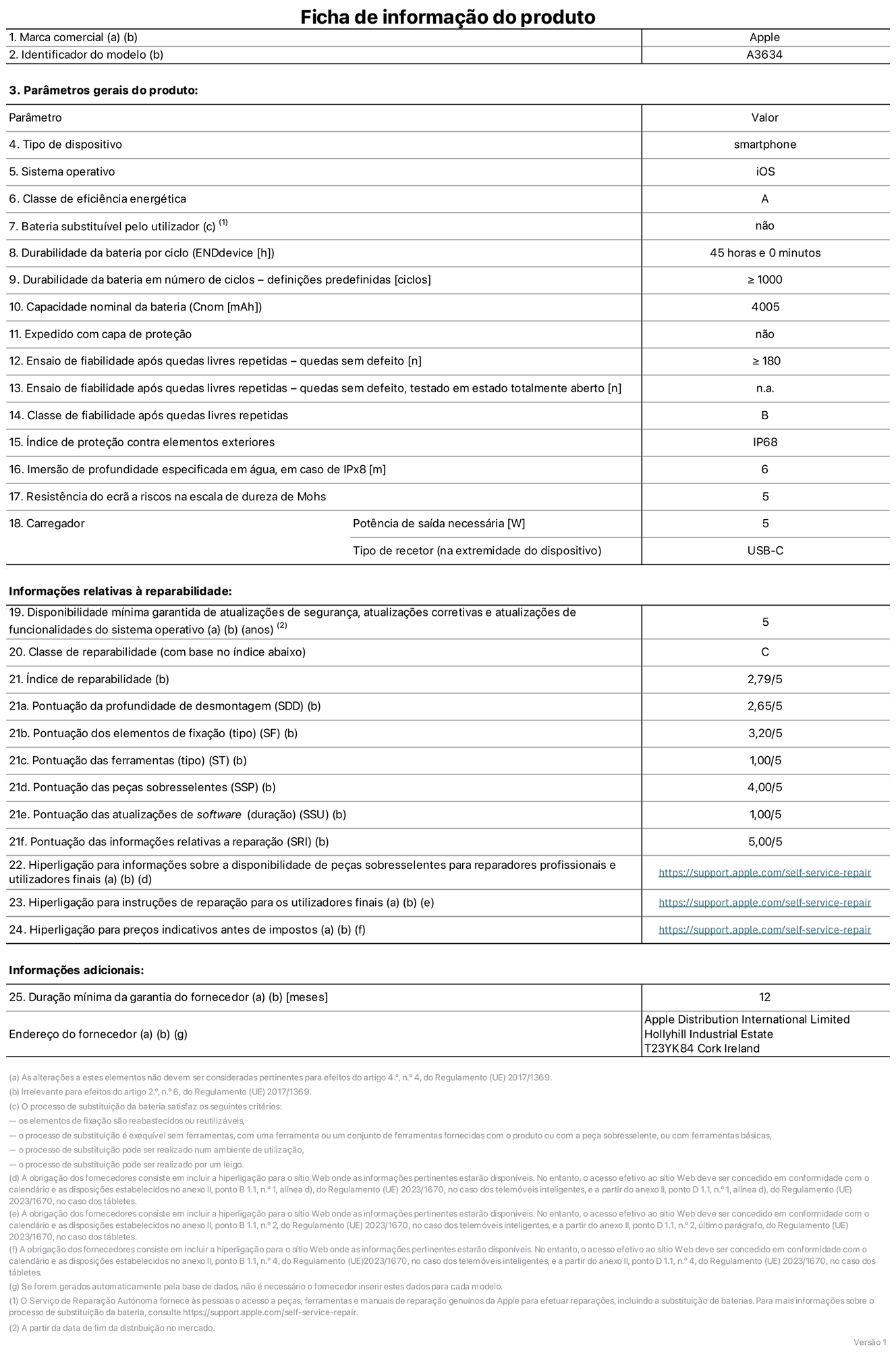 Folha de informações do produto para o iPhone 17e, modelo A3634. Fornecido pela Apple Distribution International Limited, Hollyhill Industrial Estate. Cork, Irlanda T23 YK84. Tipo de dispositivo: smartphone. Sistema operativo: iOS. Classe de eficiência energética: A. Bateria substituível pelo utilizador: não. Autonomia da bateria por ciclo: 45 horas. Autonomia da bateria em ciclos - pré‑configurações: igual ou superior a 1000. Capacidade nominal da bateria: 4005 miliamperes-hora. Enviado com capa protetora: não. Teste de fiabilidade após quedas livres sucessivas - quedas sem defeito: número igual ou superior a 180. Teste de fiabilidade após quedas livres sucessivas - quedas sem defeito testadas no estado totalmente aberto: não aplicável. Classe de fiabilidade após quedas livres sucessivas: B. Índice de proteção contra elementos exteriores: IP68. Imersão de profundidade especificada em água, em caso de IPx8: 6 metros. Resistência do ecrã a riscos na escala de dureza de Mohs: 5. Potência de saída necessária do carregador: 5 watts. Tipo de recetor do carregador (na extremidade do dispositivo): USB-C. Disponibilidade mínima garantida de atualizações de segurança, atualizações corretivas e atualizações de funcionalidades do sistema operativo: 5 anos. Classe de reparabilidade: C. Índice de reparabilidade: 2,79/5. Pontuação da profundidade de desmontagem (SDD): 2,65/5. Pontuação dos elementos de fixação: 3,20/5. Pontuação das ferramentas: 1,00/5. Pontuação das peças sobresselentes: 4,00/5. Pontuação das atualizações de software: 1,00/5. Pontuação das informações relativas a reparação: 5,00/5. Hiperligação para informações sobre a disponibilidade de peças sobresselentes para reparadores profissionais e utilizadores finais: https://support.apple.com/self-service-repair. Hiperligação para instruções de reparação para utilizadores finais: https://support.apple.com/self-service-repair. Hiperligação para preços indicativos antes de impostos: https://support.apple.com/self-service-repair. Oferta de garantia geral de 12 meses.