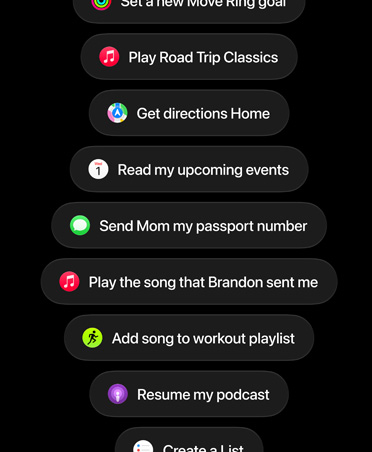 شاشة تعرض طلبات موجّهة إلى Siri AI، وتشمل ما يلي: Set a new Move Ring goal، وPlay Road Trip Classics، وGet directions Home، وRead my upcoming events، وSend Mom my passport number، وPlay the song Brandon sent me، وAdd song to workout playlist، وResume my podcast